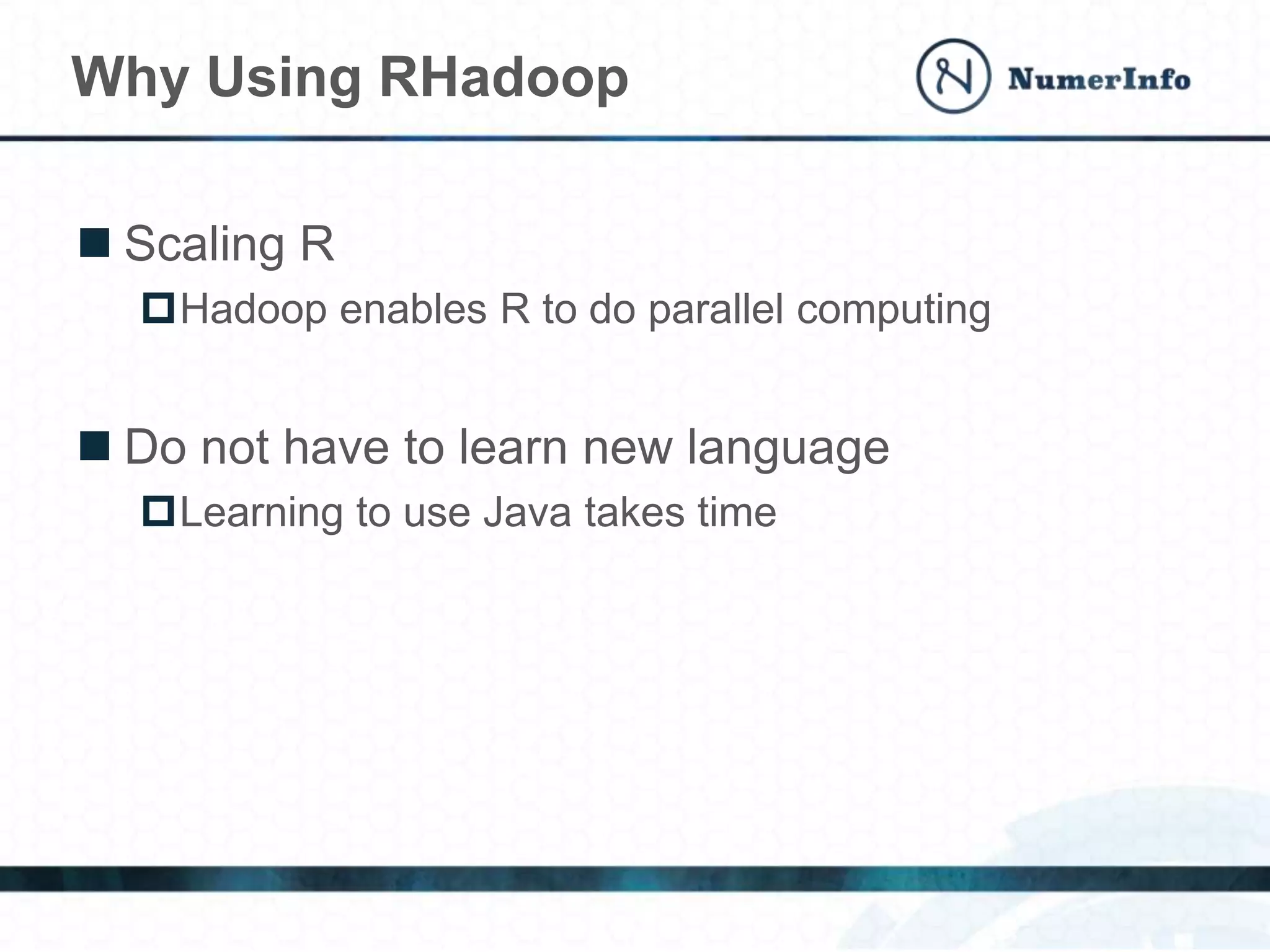  Scaling R
Hadoop enables R to do parallel computing
 Do not have to learn new language
Learning to use Java takes time
Why Using RHadoop
 