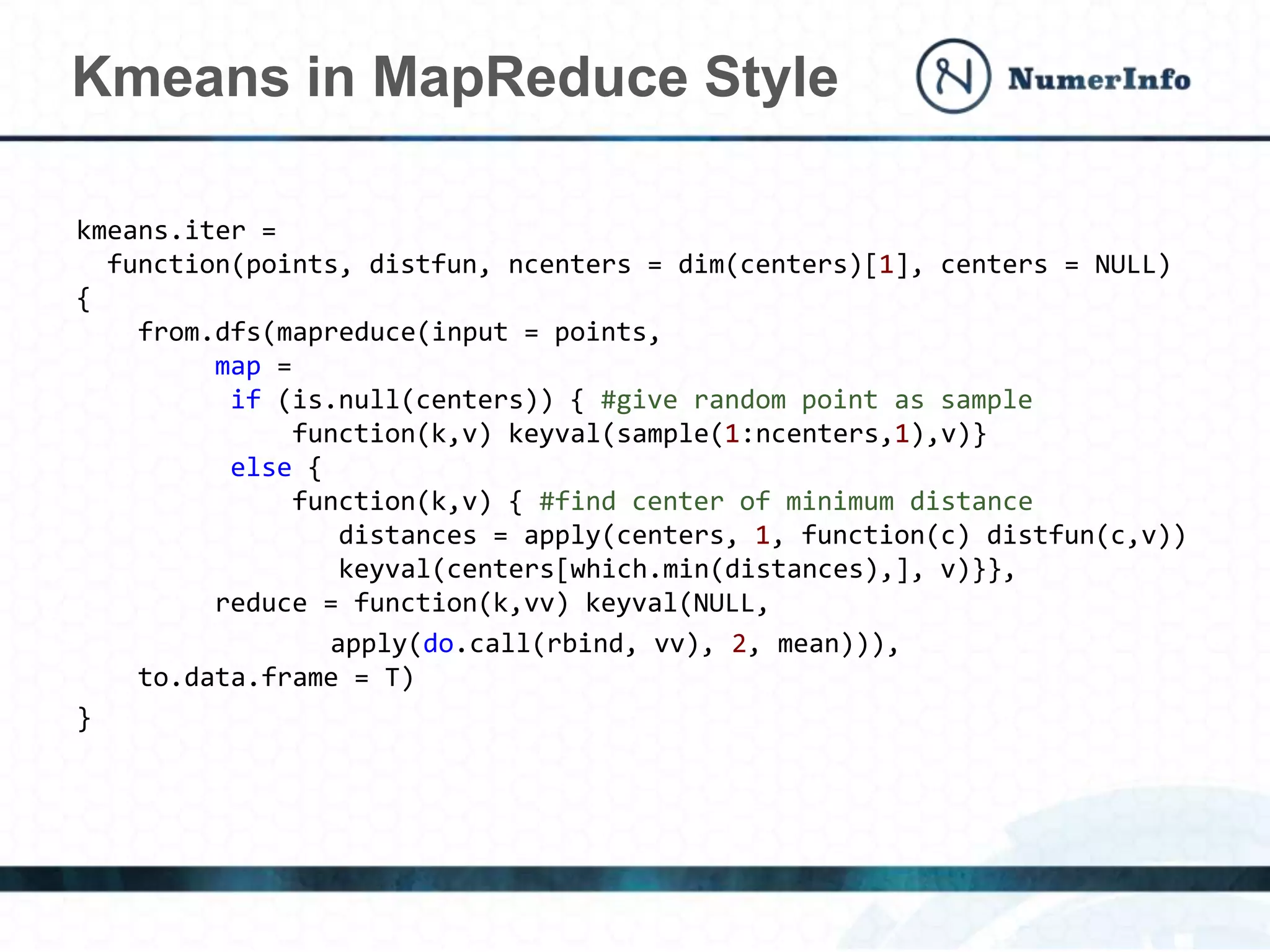 kmeans.iter =
function(points, distfun, ncenters = dim(centers)[1], centers = NULL)
{
from.dfs(mapreduce(input = points,
map =
if (is.null(centers)) { #give random point as sample
function(k,v) keyval(sample(1:ncenters,1),v)}
else {
function(k,v) { #find center of minimum distance
distances = apply(centers, 1, function(c) distfun(c,v))
keyval(centers[which.min(distances),], v)}},
reduce = function(k,vv) keyval(NULL,
apply(do.call(rbind, vv), 2, mean))),
to.data.frame = T)
}
Kmeans in MapReduce Style
 
