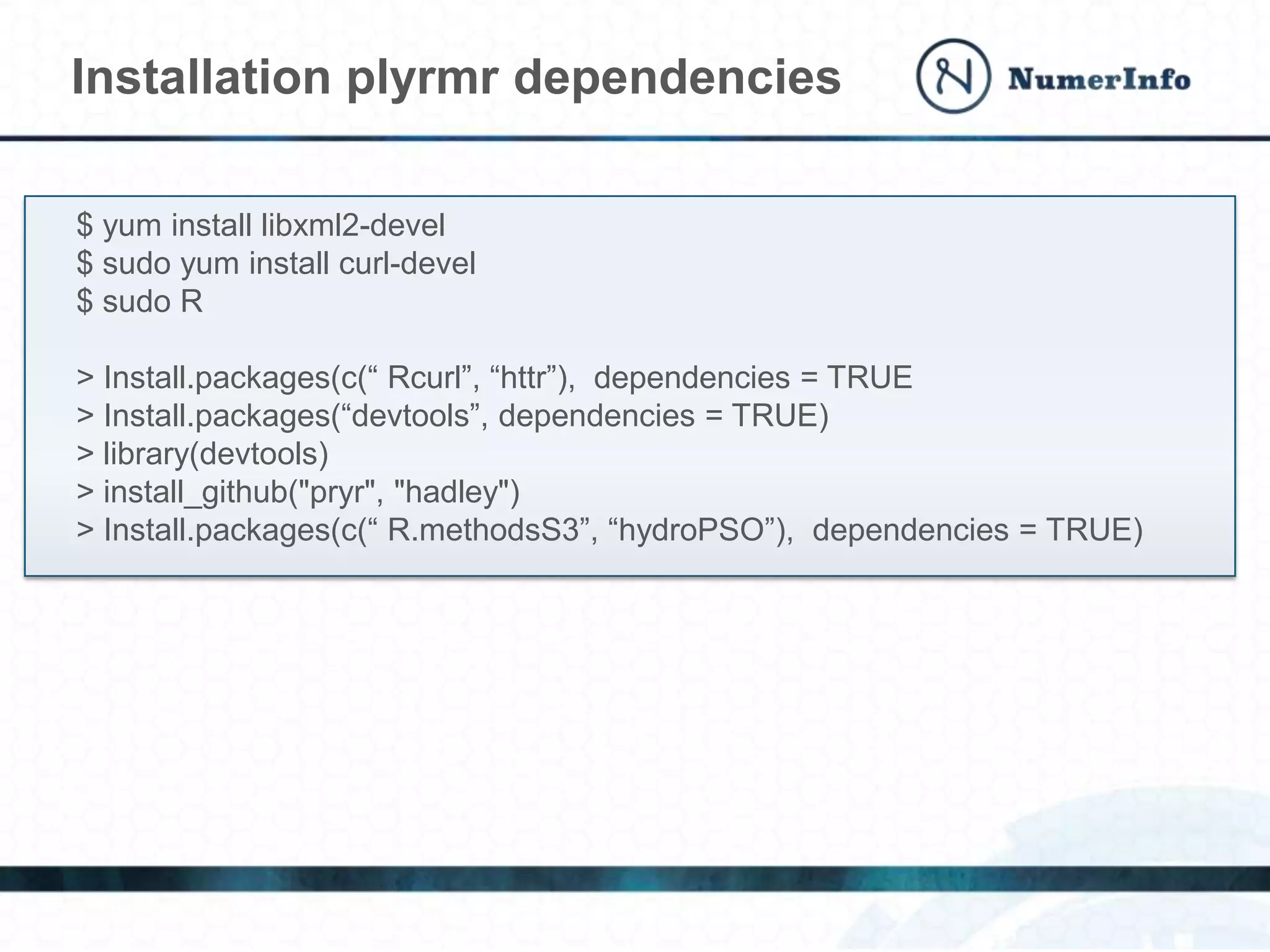 Installation plyrmr dependencies
$ yum install libxml2-devel
$ sudo yum install curl-devel
$ sudo R
> Install.packages(c(“ Rcurl”, “httr”), dependencies = TRUE
> Install.packages(“devtools”, dependencies = TRUE)
> library(devtools)
> install_github("pryr", "hadley")
> Install.packages(c(“ R.methodsS3”, “hydroPSO”), dependencies = TRUE)
 
