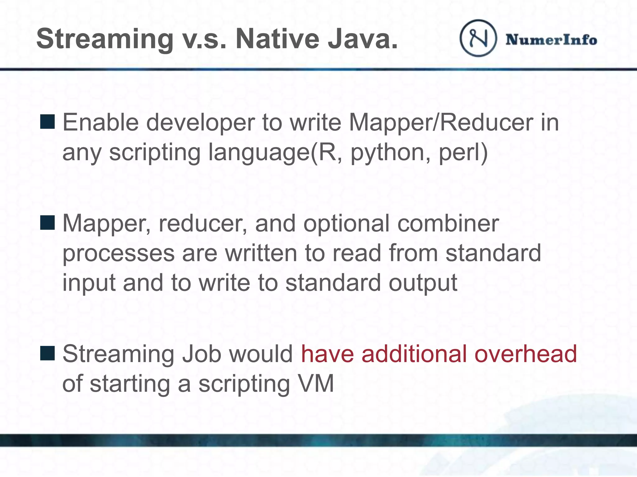  Enable developer to write Mapper/Reducer in
any scripting language(R, python, perl)
 Mapper, reducer, and optional combiner
processes are written to read from standard
input and to write to standard output
 Streaming Job would have additional overhead
of starting a scripting VM
Streaming v.s. Native Java.
 