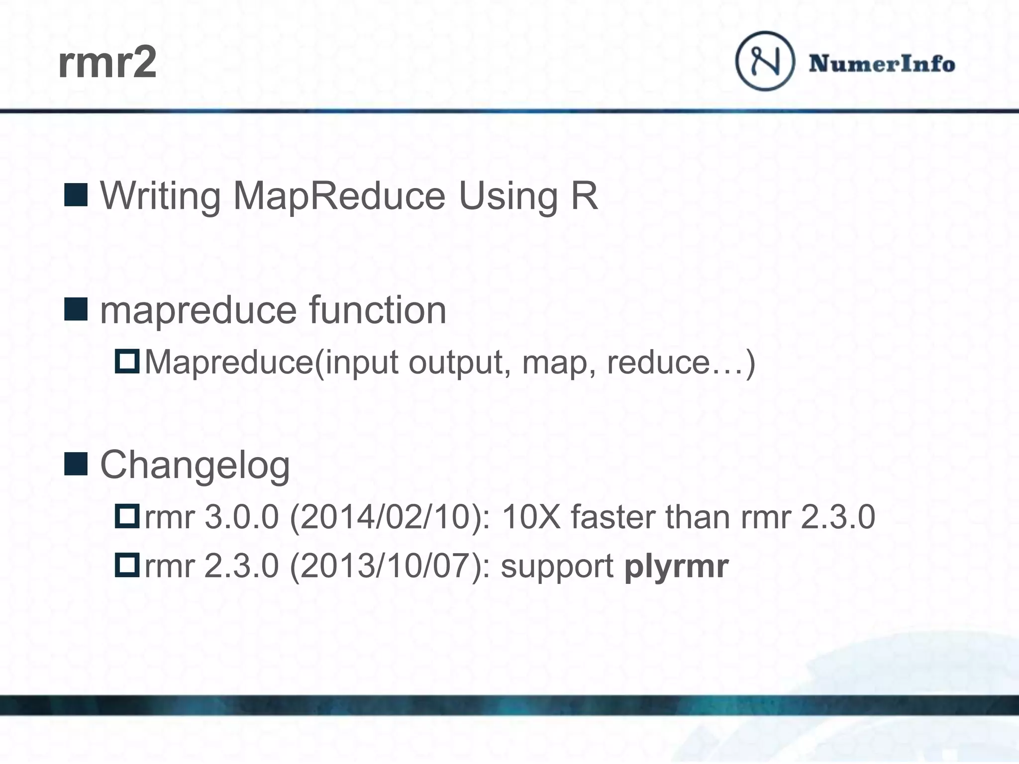  Writing MapReduce Using R
 mapreduce function
Mapreduce(input output, map, reduce…)
 Changelog
rmr 3.0.0 (2014/02/10): 10X faster than rmr 2.3.0
rmr 2.3.0 (2013/10/07): support plyrmr
rmr2
 