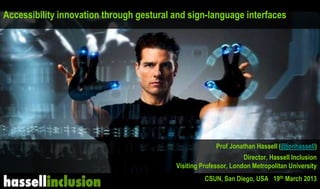 jonathanhassell@yahoo.co.uk
Accessibility innovation through gestural and sign-language interfaces
Prof Jonathan Hassell (@jonhassell)
Director, Hassell Inclusion
Visiting Professor, London Metropolitan University
CSUN, San Diego, USA 19th March 2013
 