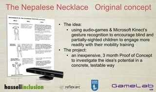 The Nepalese Necklace Original concept
• The idea:
• using audio-games & Microsoft Kinect’s
gesture recognition to encourage blind and
partially-sighted children to engage more
readily with their mobility training
• The project:
• an inexpensive, 3 month Proof of Concept
to investigate the idea’s potential in a
concrete, testable way
 