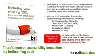 • the full guide on how to transform your organisation
to achieve the consistent creation of web sites and
apps that are usable and accessible to all your
customers, at the most efficient cost
• with practical case-studies from leading
accessibility experts worldwide, including:
• Jennison Asuncion (Canada),
• Debra Ruh & Jeff Kline (USA),
• Andrew Arch (Australia)
• David Banes (Qatar)
• Axel Leblois (UN)
for information on the book,
free access to video case-
studies, and a chance of winning
the book for free
Click here for
chance to
win book
There’s more on accessibility
innovation in my book
 