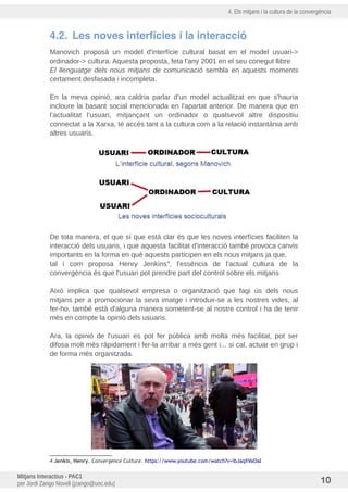4. Els mitjans i la cultura de la convergència
4.2. Les noves interfícies i la interacció
Manovich proposà un model d'interfície cultural basat en el model usuari->
ordinador-> cultura. Aquesta proposta, feta l'any 2001 en el seu conegut llibre
El llenguatge dels nous mitjans de comunicació sembla en aquests moments
certament desfasada i incompleta.
En la meva opinió, ara caldria parlar d'un model actualitzat en que s'hauria
incloure la basant social mencionada en l'apartat anterior. De manera que en
l'actualitat l'usuari, mitjançant un ordinador o qualsevol altre dispositiu
connectat a la Xarxa, té accés tant a la cultura com a la relació instantània amb
altres usuaris.
De tota manera, el que sí que está clar és que les noves interfícies faciliten la
interacció dels usuaris, i que aquesta facilitat d'interacció també provoca canvis
importants en la forma en què aquests participen en els nous mitjans ja que,
tal i com proposa Henry Jenkins4
, l'essència de l'actual cultura de la
convergència és que l'usuari pot prendre part del control sobre els mitjans
Això implica que qualsevol empresa o organització que fagi us dels nous
mitjans per a promocionar la seva imatge i introduir-se a les nostres vides, al
fer-ho, també està d'alguna manera sometent-se al nostre control i ha de tenir
més en compte la opinió dels usuaris.
Ara, la opinió de l'usuari es pot fer publica amb molta més facilitat, pot ser
difosa molt més ràpidament i fer-la arribar a més gent i... si cal, actuar en grup i
de forma més organitzada.
4 Jenkis, Henry. Convergence Culture. https://www.youtube.com/watch?v=ibJaqXVaOaI
Mitjans Interactius - PAC1
per Jordi Zango Novell (jzango@uoc.edu) 10
 