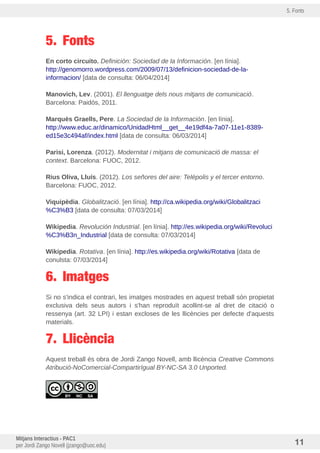 5. Fonts
5. Fonts
En corto circuito. Definición: Sociedad de la Información. [en línia].
http://genomorro.wordpress.com/2009/07/13/definicion-sociedad-de-la-
informacion/ [data de consulta: 06/04/2014]
Manovich, Lev. (2001). El llenguatge dels nous mitjans de comunicació.
Barcelona: Paidós, 2011.
Marquès Graells, Pere. La Sociedad de la Información. [en línia].
http://www.educ.ar/dinamico/UnidadHtml__get__4e19df4a-7a07-11e1-8389-
ed15e3c494af/index.html [data de consulta: 06/03/2014]
Parisi, Lorenza. (2012). Modernitat i mitjans de comunicació de massa: el
context. Barcelona: FUOC, 2012.
Rius Oliva, Lluís. (2012). Los señores del aire: Telépolis y el tercer entorno.
Barcelona: FUOC, 2012.
Viquipèdia. Globalització. [en línia]. http://ca.wikipedia.org/wiki/Globalitzaci
%C3%B3 [data de consulta: 07/03/2014]
Wikipedia. Revolución Industrial. [en línia]. http://es.wikipedia.org/wiki/Revoluci
%C3%B3n_Industrial [data de consulta: 07/03/2014]
Wikipedia. Rotativa. [en línia]. http://es.wikipedia.org/wiki/Rotativa [data de
conulsta: 07/03/2014]
6. Imatges
Si no s'indica el contrari, les imatges mostrades en aquest treball són propietat
exclusiva dels seus autors i s'han reproduit acollint-se al dret de citació o
ressenya (art. 32 LPI) i estan excloses de les llicències per defecte d'aquests
materials.
7. Llicència
Aquest treball és obra de Jordi Zango Novell, amb llicència Creative Commons
Atribució-NoComercial-CompartirIgual BY-NC-SA 3.0 Unported.
Mitjans Interactius - PAC1
per Jordi Zango Novell (jzango@uoc.edu) 11
 