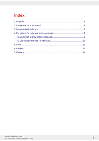 Índex
1. Objectiu.............................................................................................................3
2. La Societat de la Informació.............................................................................4
3. Modernitat i globalització..................................................................................5
4. Els mitjans i la cultura de la convergència........................................................9
4.1.L'extimitat, el preu de la socialització.........................................................9
4.2.Les noves interfícies i la interacció...........................................................10
5. Fonts...............................................................................................................11
6. Imatges............................................................................................................11
7. Llicència..........................................................................................................11
Mitjans Interactius - PAC1
per Jordi Zango Novell (jzango@uoc.edu) 2
 
