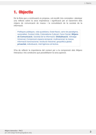 1. Objectiu
1. Objectiu
De la llista que a continuació es proposa, cal escollir tres conceptes i plantejar
una reflexió sobre la seva importància i significació per al naixement dels
mitjans de comunicació de massa i la consolidació de la societat de la
informació.
Polítiques publiques, vida quotidiana, Estat-Nació, canvi de paradigma,
racionalitat, Context Urbà, Colonialisme Cultural, Canvi Social, Mitjans
de Comunicacio, Societat de la Informació, Globalitzacio, Veinatge
Universal, Compressió espacio-temporal, multinacional, la massa,
informació transnacional, revolució industrial, geopolítica global,
privacitat, individuació, intel·ligència col·lectiva.
S'ha de reflectir la importància del context per a la comprensió dels Mitjans
Interactius i les condicions que possibilitaren la seva aparició.
Mitjans Interactius - PAC1
per Jordi Zango Novell (jzango@uoc.edu) 3
 