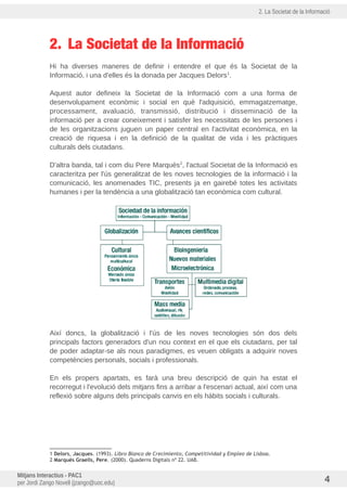 2. La Societat de la Informació
2. La Societat de la Informació
Hi ha diverses maneres de definir i entendre el que és la Societat de la
Informació, i una d'elles és la donada per Jacques Delors1
.
Aquest autor defineix la Societat de la Informació com a una forma de
desenvolupament econòmic i social en què l'adquisició, emmagatzematge,
processament, avaluació, transmissió, distribució i disseminació de la
informació per a crear coneixement i satisfer les necessitats de les persones i
de les organitzacions juguen un paper central en l'activitat econòmica, en la
creació de riquesa i en la definició de la qualitat de vida i les pràctiques
culturals dels ciutadans.
D'altra banda, tal i com diu Pere Marquès2
, l'actual Societat de la Informació es
caracteritza per l'us generalitzat de les noves tecnologies de la informació i la
comunicació, les anomenades TIC, presents ja en gairebé totes les activitats
humanes i per la tendència a una globalització tan econòmica com cultural.
Així doncs, la globalització i l'us de les noves tecnologies són dos dels
principals factors generadors d'un nou context en el que els ciutadans, per tal
de poder adaptar-se als nous paradigmes, es veuen obligats a adquirir noves
competències personals, socials i professionals.
En els propers apartats, es farà una breu descripció de quin ha estat el
recorregut i l'evolució dels mitjans fins a arribar a l'escenari actual, així com una
reflexió sobre alguns dels principals canvis en els hàbits socials i culturals.
1 Delors, Jacques. (1993). Libro Blanco de Crecimiento, Competitividad y Empleo de Lisboa.
2 Marquès Graells, Pere. (2000). Quaderns Digitals nº 22. UAB.
Mitjans Interactius - PAC1
per Jordi Zango Novell (jzango@uoc.edu) 4
 