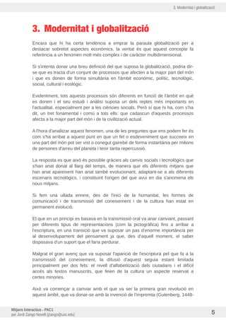 3. Modernitat i globalització
3. Modernitat i globalització
Encara que hi ha certa tendència a emprar la paraula globalització per a
destacar sobretot aspectes econòmics, la veritat és que aquest concepte fa
referència a un fenomen molt més complex i de caràcter multidimensional.
Si s'intenta donar una breu definició del que suposa la globalització, podria dir-
se que es tracta d'un conjunt de processos que afecten a la major part del món
i que es donen de forma simultània en l'àmbit econòmic, polític, tecnològic,
social, cultural i ecològic.
Evidentment, tots aquests processos són diferents en funció de l'àmbit en què
es donen i el seu estudi i anàlisi suposa un dels reptes més importants en
l'actualitat, especialment per a les ciències socials. Però sí que hi ha, com s'ha
dit, un tret fonamental i comu a tots ells: que cadascun d'aquests processos
afecta a la major part del món i de la civilització actual.
A l'hora d'analitzar aquest fenomen, una de les preguntes que ens podem fer és
com s'ha arribat a aquest punt en que un fet o esdeveniment que succeeix en
una part del món pot ser vist o conegut gairebé de forma instantània per milions
de persones d'arreu del planeta i tenir tanta repercussió.
La resposta es que això és possible gràcies als canvis socials i tecnològics que
s'han anat donat al llarg del temps, de manera que els diferents mitjans que
han anat apareixent han anat també evolucionant, adaptant-se a als diferents
escenaris tecnològics, i constituint l'origen del que avui en dia s'anomena els
nous mitjans.
Si fem una ullada enrere, des de l'inici de la humanitat, les formes de
comunicació i de transmissió del coneixement i de la cultura han estat en
permanent evolució.
El que en un principi es basava en la transmissió oral va anar canviant, passant
per diferents tipus de representacions (com la pictogràfica) fins a arribar a
l'escriptura, en una transició que va suposar un pas d'enorme importància per
al desenvolupament del pensament ja que, des d'aquell moment, el saber
disposava d'un suport que el faria perdurar.
Malgrat el gran avenç que va suposar l'aparició de l'escriptura pel que fa a la
transmissió del coneixement, la difusió d'aquest seguia estant limitada
principalment per dos fets: el nivell d'alfabetització dels ciutadans i el difícil
accés als textos manuscrits, que feien de la cultura un aspecte reservat a
certes minories.
Això va començar a canviar amb el que va ser la primera gran revolució en
aquest àmbit, que va donar-se amb la invenció de l'impremta (Gutenberg, 1448-
Mitjans Interactius - PAC1
per Jordi Zango Novell (jzango@uoc.edu) 5
 