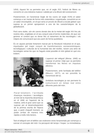 3. Modernitat i globalització
1454). Aquest fet va permetre que, en el segle XVI, l'edició de llibres es
convertís en una industria madura i cabdal per a la difusió del coneixement.
Posteriorment, en l'anomenat Segle de les Llums (el segle XVIII) el saber
comença a ser tractat de forma més sistemàtica i organitzada, convertint-se en
un saber enciclopèdic, en el que seria un procés de difusió a escala global i que
suposa ja un primer apropament a una de les característiques de la
globalització.
Però sens dubte, són els canvis donats des de la meitat del segle XIX fins als
nostres dies, englobats en el seu conjunt sota el terme modernitat, els que van
generar el context que va donar lloc al naixement de les tecnologies i els
mitjans de comunicació que ara usem de forma quotidiana.
És en aquest període fortament marcat per la Revolució Industrial en el que,
impulsades pel major conjunt de transformacions socioeconòmiques,
tecnològiques i culturals de la humanitat des del neolític, neixen una sèrie de
tecnologies sense les que no hagués estat possible el món global en què ens
trobem.
L'aparició del telègraf (Morse, 1840) va
suposar el primer mitjà que va permetre
transformar les lletres en impulsos
elèctrics.
Posteriorment, amb l'arribada del telèfon
(Meucci, 1877), va ser possible la
transmissió del so.
Ambdues tecnologies ja van permetre la
comunicació en temps real entre
diferents parts del món.
P a r a l · l e l a m e n t , l ' a r r i b a d a
d'avenços mecànics i tecnològics
al món de la impremta desemboca
en el 1846 en l'aparició de la
rotativa, amb el gran canvi que va
suposar per al desenvolupament
de la premsa escrita de l'època
que, a partir d'aquell moment, va
poder arribar de manera més
ràpida a molts més lectors.
Tant el telègraf com el telèfon van esdevenir eines fonamentals per començar a
canviar el concepte del món i la percepció del temps i l'espai. La immediatesa
Mitjans Interactius - PAC1
per Jordi Zango Novell (jzango@uoc.edu) 6
 
