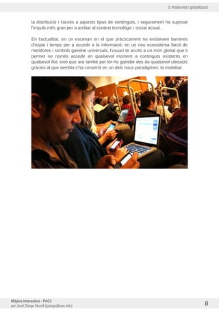 3. Modernitat i globalització
la distribució i l'accés a aquests tipus de continguts, i segurament ha suposat
l'impuls més gran per a arribar al context tecnològic i social actual.
En l'actualitat, en un escenari en el que pràcticament no existeixen barreres
d'espai i temps per a accedir a la informació, en un nou ecosistema farcit de
metàfores i símbols gairebé universals, l'usuari té accés a un món global que li
permet no només accedir en qualsevol moment a continguts existents en
qualsevol lloc sinó que ara també pot fer-ho gairebé des de qualsevol ubicació
gràcies al que sembla s'ha convertit en un dels nous paradigmes: la mobilitat.
Mitjans Interactius - PAC1
per Jordi Zango Novell (jzango@uoc.edu) 8
 