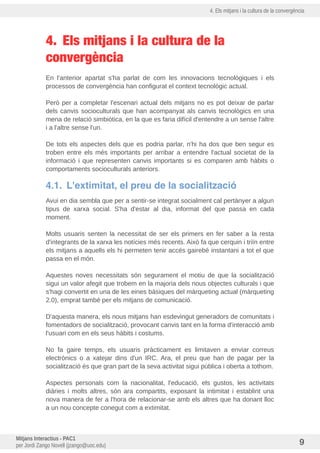 4. Els mitjans i la cultura de la convergència
4. Els mitjans i la cultura de la
convergència
En l'anterior apartat s'ha parlat de com les innovacions tecnològiques i els
processos de convergència han configurat el context tecnològic actual.
Però per a completar l'escenari actual dels mitjans no es pot deixar de parlar
dels canvis socioculturals que han acompanyat als canvis tecnològics en una
mena de relació simbiòtica, en la que es faria difícil d'entendre a un sense l'altre
i a l'altre sense l'un.
De tots els aspectes dels que es podria parlar, n'hi ha dos que ben segur es
troben entre els més importants per arribar a entendre l'actual societat de la
informació i que representen canvis importants si es comparen amb hàbits o
comportaments socioculturals anteriors.
4.1. L'extimitat, el preu de la socialització
Avui en dia sembla que per a sentir-se integrat socialment cal pertànyer a algun
tipus de xarxa social. S'ha d'estar al dia, informat del que passa en cada
moment.
Molts usuaris senten la necessitat de ser els primers en fer saber a la resta
d'integrants de la xarxa les notícies més recents. Això fa que cerquin i triin entre
els mitjans a aquells els hi permeten tenir accés gairebé instantani a tot el que
passa en el món.
Aquestes noves necessitats són segurament el motiu de que la socialització
sigui un valor afegit que trobem en la majoria dels nous objectes culturals i que
s'hagi convertit en una de les eines bàsiques del màrqueting actual (màrqueting
2.0), emprat també per els mitjans de comunicació.
D'aquesta manera, els nous mitjans han esdevingut generadors de comunitats i
fomentadors de socialització, provocant canvis tant en la forma d'interacció amb
l'usuari com en els seus hàbits i costums.
No fa gaire temps, els usuaris pràcticament es limitaven a enviar correus
electrònics o a xatejar dins d'un IRC. Ara, el preu que han de pagar per la
socialització és que gran part de la seva activitat sigui publica i oberta a tothom.
Aspectes personals com la nacionalitat, l'educació, els gustos, les activitats
diàries i molts altres, són ara compartits, exposant la intimitat i establint una
nova manera de fer a l'hora de relacionar-se amb els altres que ha donant lloc
a un nou concepte conegut com a extimitat.
Mitjans Interactius - PAC1
per Jordi Zango Novell (jzango@uoc.edu) 9
 