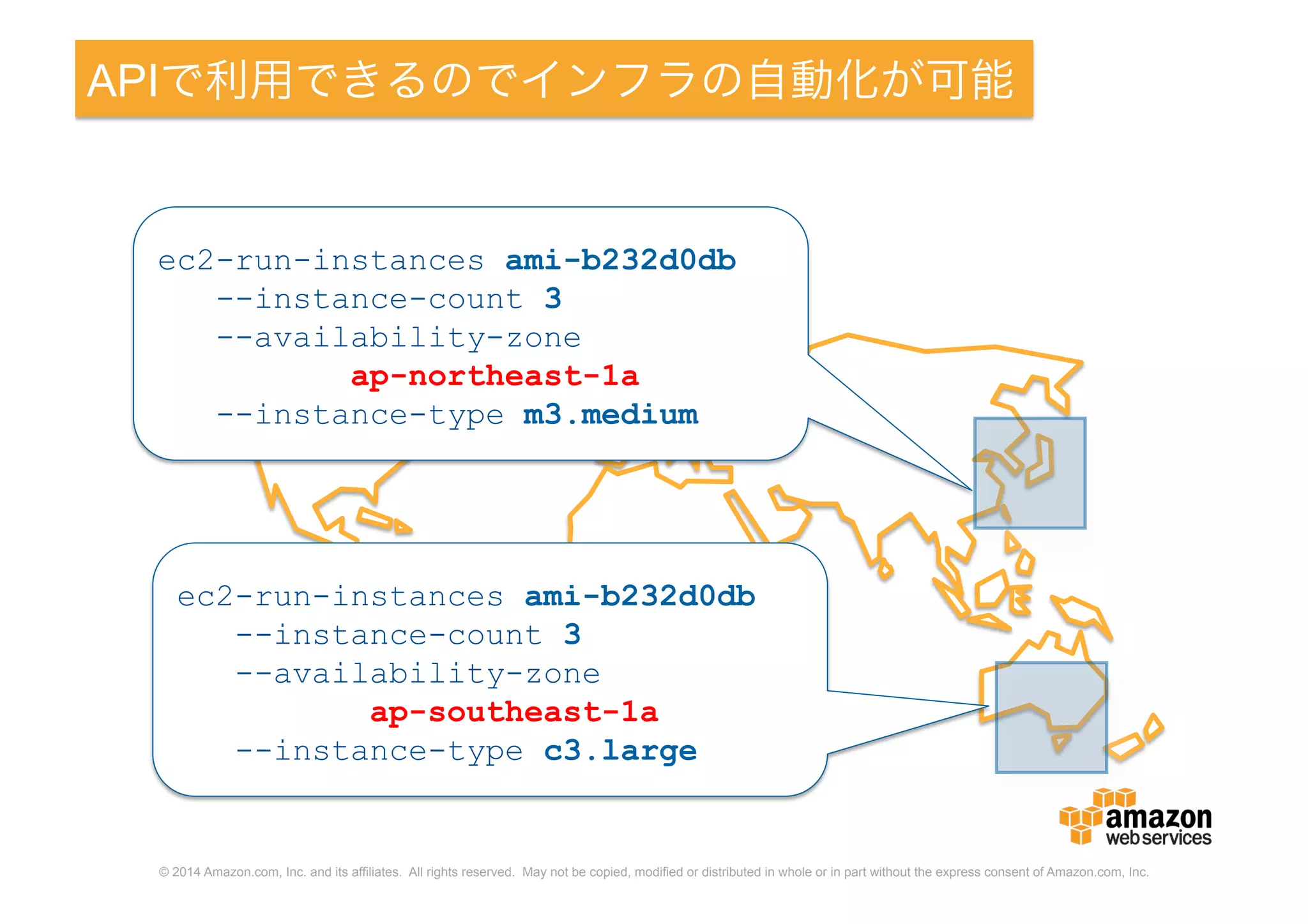 © 2014 Amazon.com, Inc. and its affiliates. All rights reserved. May not be copied, modified or distributed in whole or in part without the express consent of Amazon.com, Inc.
APIで利用できるのでインフラの自動化が可能
ec2-run-instances ami-b232d0db
--instance-count 3
--availability-zone
ap-northeast-1a
--instance-type m3.medium
ec2-run-instances ami-b232d0db
--instance-count 3
--availability-zone
ap-southeast-1a
--instance-type c3.large
 