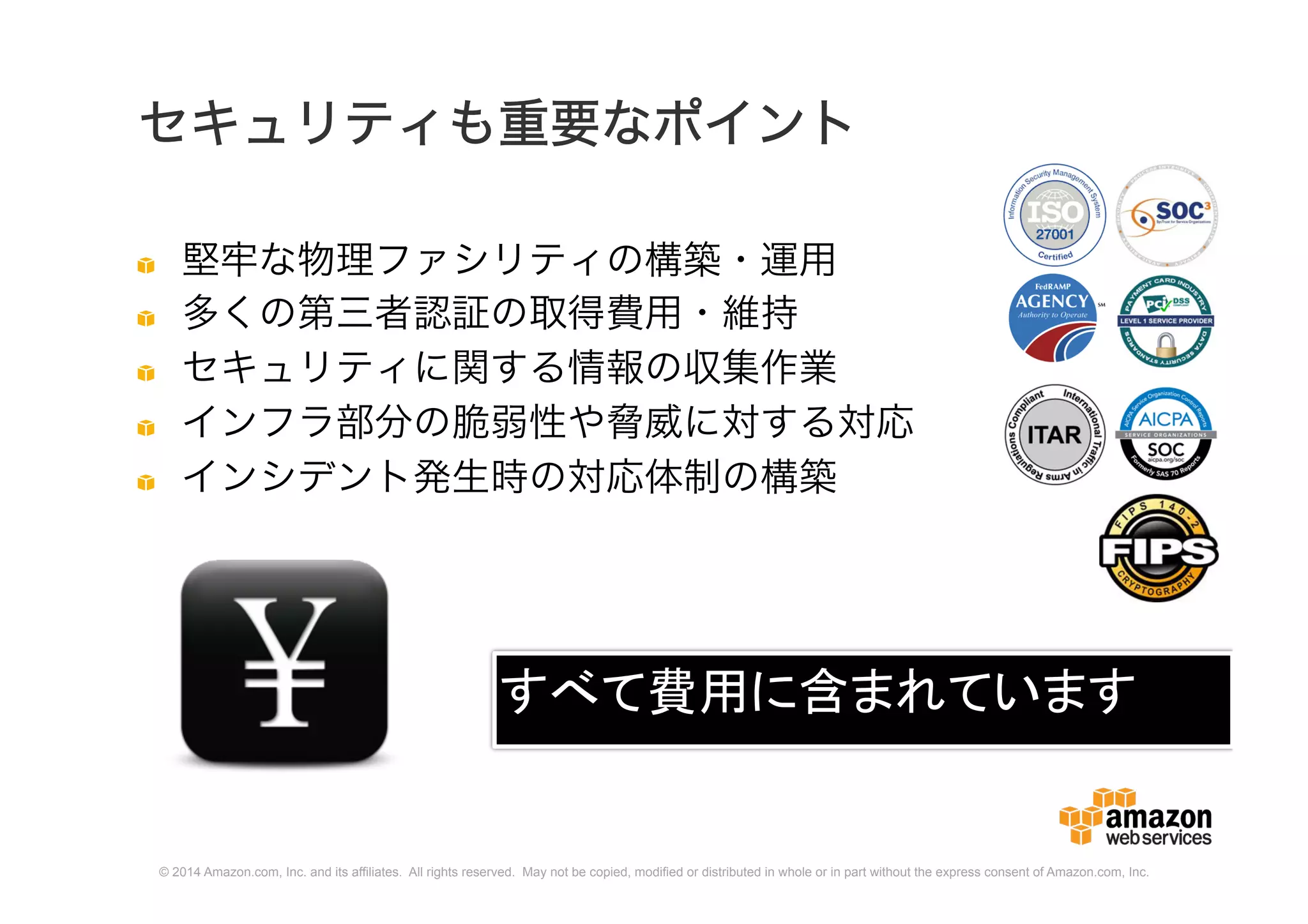 © 2014 Amazon.com, Inc. and its affiliates. All rights reserved. May not be copied, modified or distributed in whole or in part without the express consent of Amazon.com, Inc.
セキュリティも重要なポイント
堅牢な物理ファシリティの構築・運用
多くの第三者認証の取得費用・維持
セキュリティに関する情報の収集作業
インフラ部分の脆弱性や脅威に対する対応
インシデント発生時の対応体制の構築
すべて費用に含まれています
 