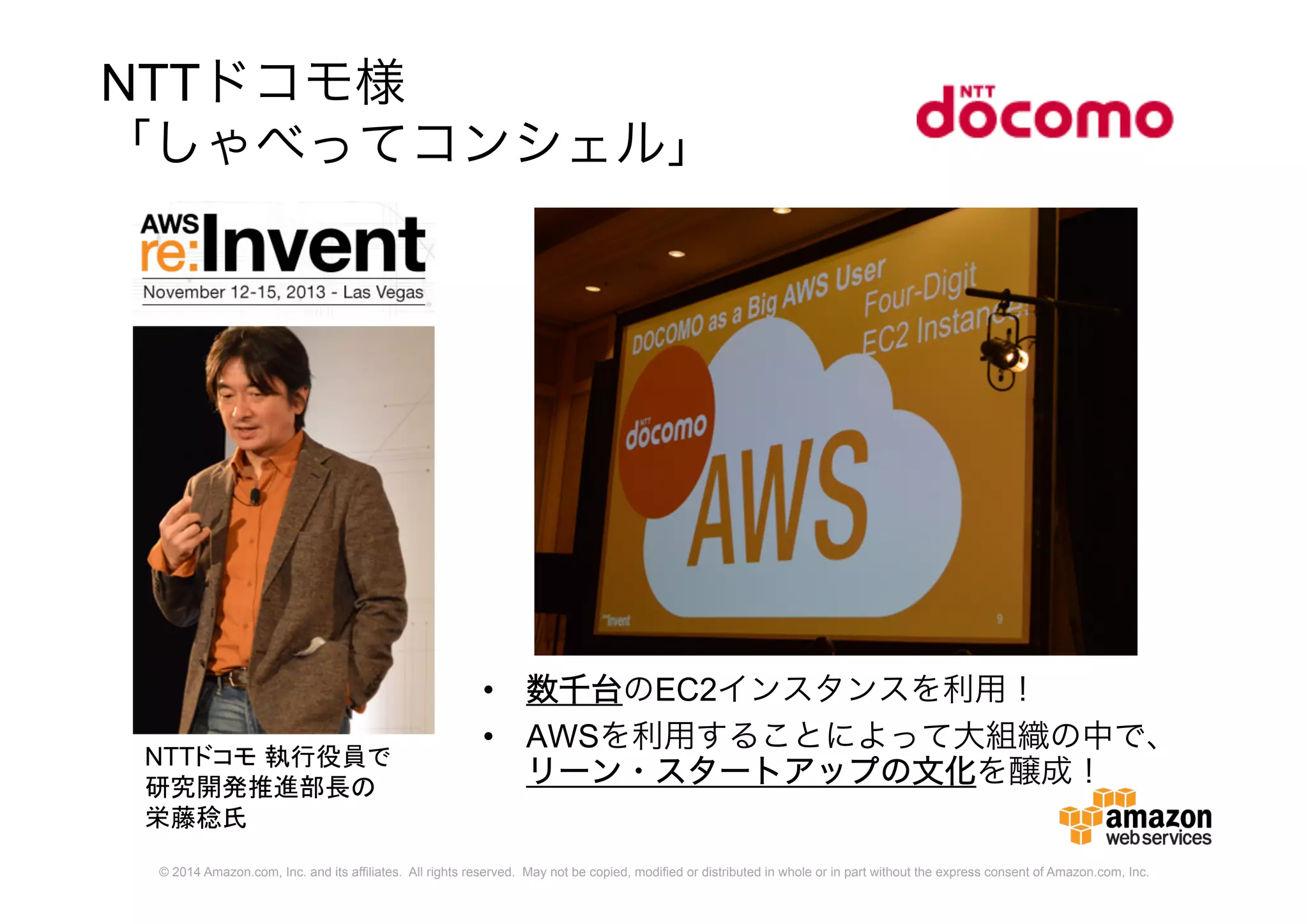 © 2014 Amazon.com, Inc. and its affiliates. All rights reserved. May not be copied, modified or distributed in whole or in part without the express consent of Amazon.com, Inc.
NTTドコモ様
「しゃべってコンシェル」
• 数千台のEC2インスタンスを利用！
• AWSを利用することによって大組織の中で、
リーン・スタートアップの文化を醸成！
NTTドコモ 執行役員で
研究開発推進部長の
栄藤稔氏
 