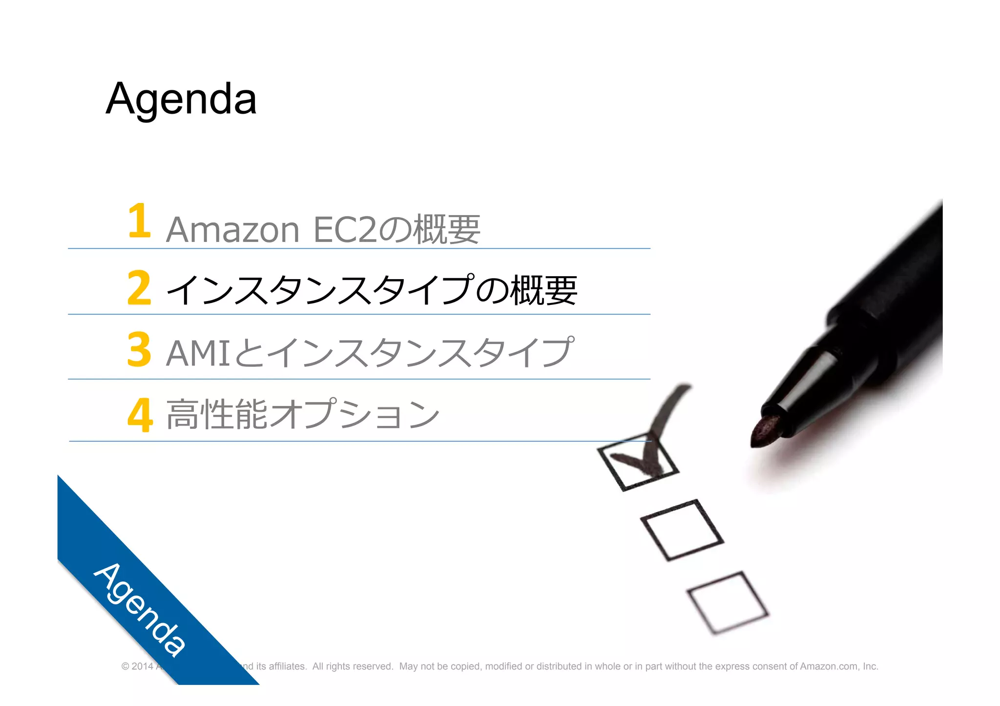 © 2014 Amazon.com, Inc. and its affiliates. All rights reserved. May not be copied, modified or distributed in whole or in part without the express consent of Amazon.com, Inc.
Agenda
Amazon EC2の概要
インスタンスタイプの概要
AMIとインスタンスタイプ
高性能オプション
1
2
3
4
 