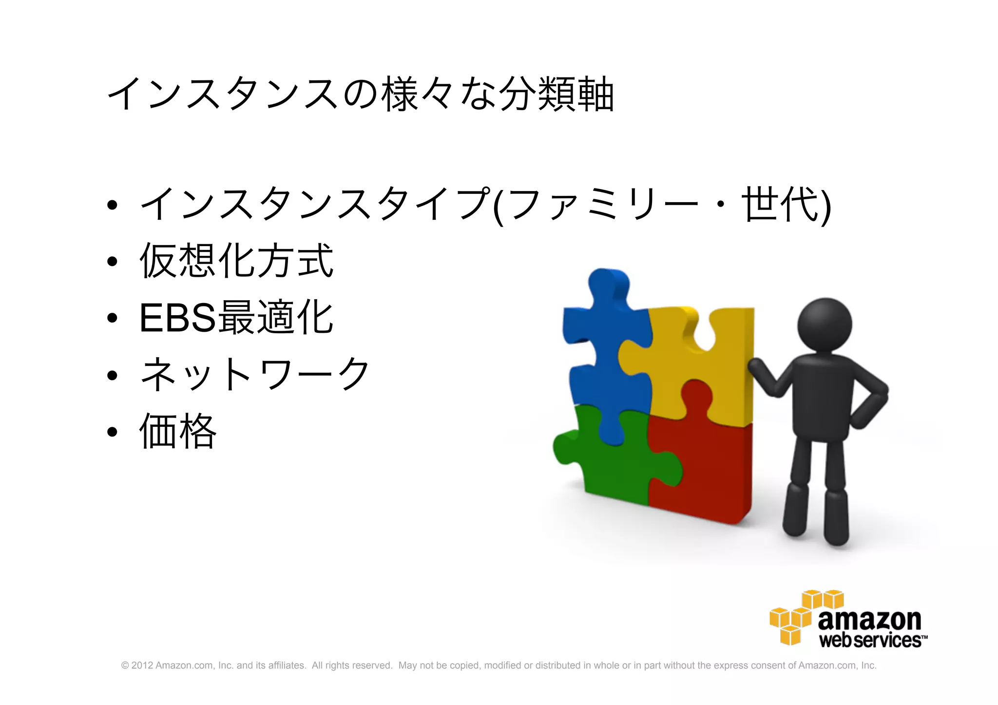 © 2012 Amazon.com, Inc. and its affiliates. All rights reserved. May not be copied, modified or distributed in whole or in part without the express consent of Amazon.com, Inc.
インスタンスの様々な分類軸
• インスタンスタイプ(ファミリー・世代)
• 仮想化方式
• EBS最適化
• ネットワーク
• 価格
 