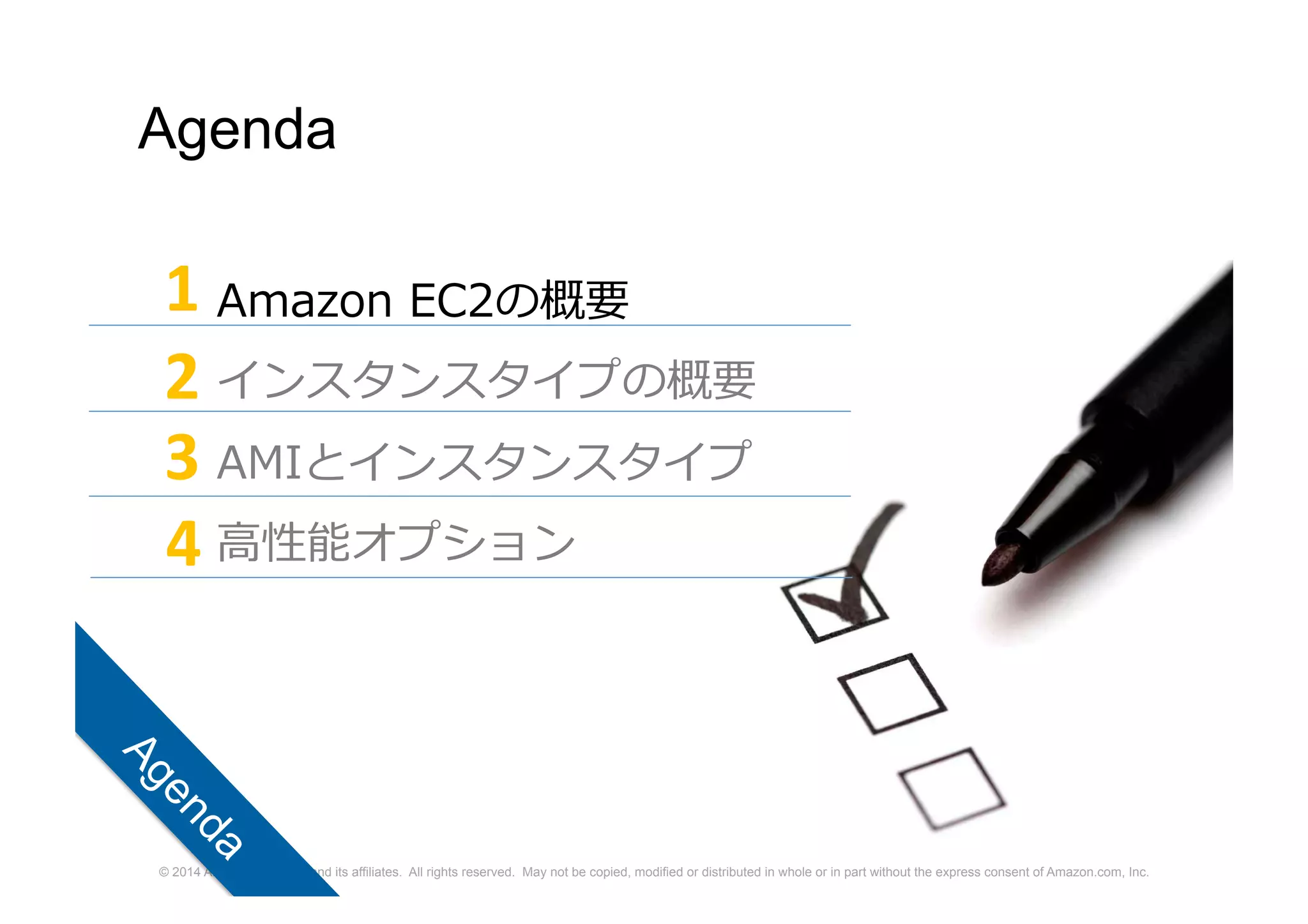 © 2014 Amazon.com, Inc. and its affiliates. All rights reserved. May not be copied, modified or distributed in whole or in part without the express consent of Amazon.com, Inc.
Agenda
Amazon EC2の概要
インスタンスタイプの概要
AMIとインスタンスタイプ
高性能オプション
1
2
3
4
 