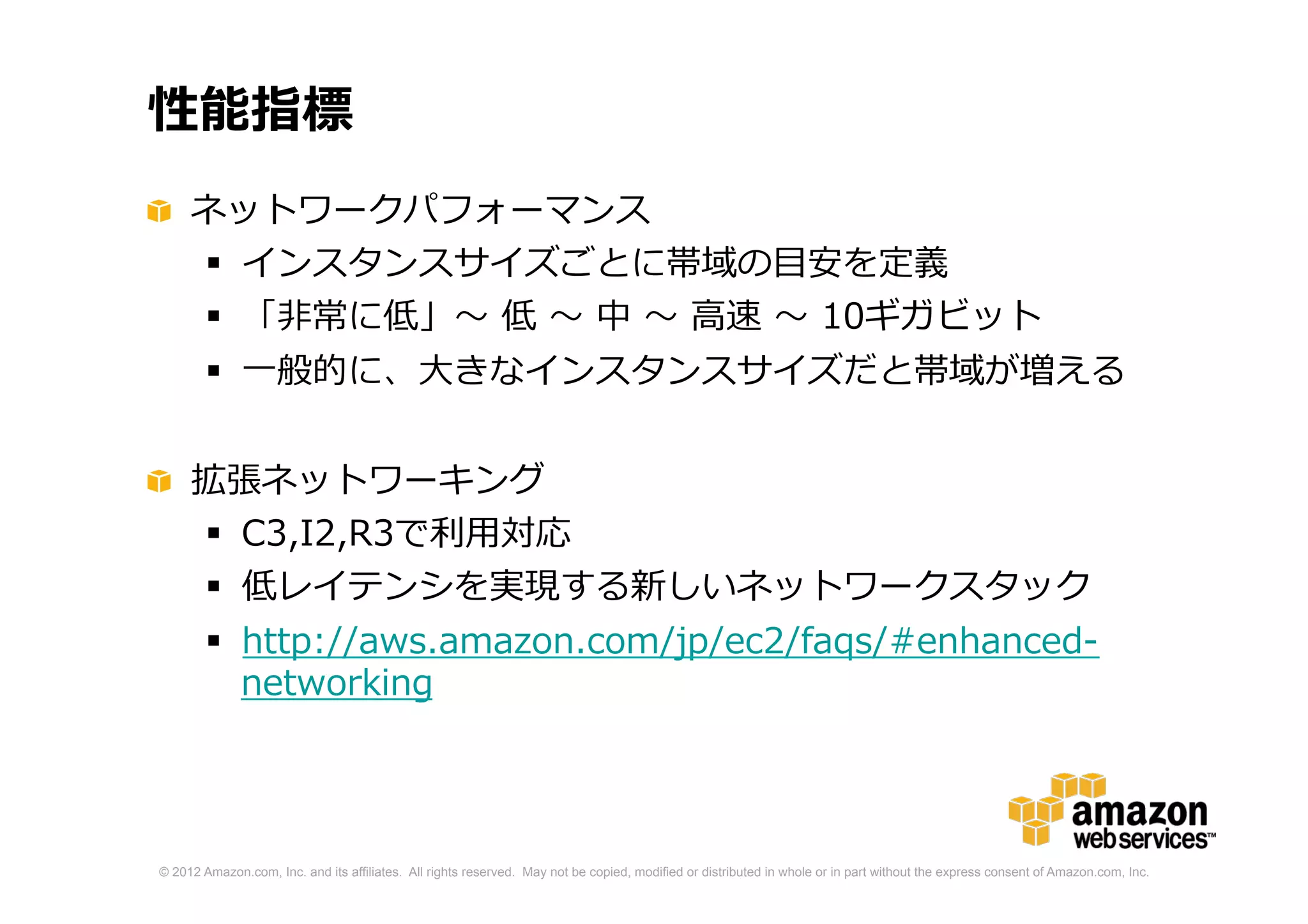© 2012 Amazon.com, Inc. and its affiliates. All rights reserved. May not be copied, modified or distributed in whole or in part without the express consent of Amazon.com, Inc.
性能指標
ネットワークパフォーマンス
 インスタンスサイズごとに帯域の目安を定義
 「非常に低」〜 低 〜 中 〜 高速 〜 10ギガビット
 一般的に、大きなインスタンスサイズだと帯域が増える
拡張ネットワーキング
 C3,I2,R3で利用対応
 低レイテンシを実現する新しいネットワークスタック
 http://aws.amazon.com/jp/ec2/faqs/#enhanced-
networking
 