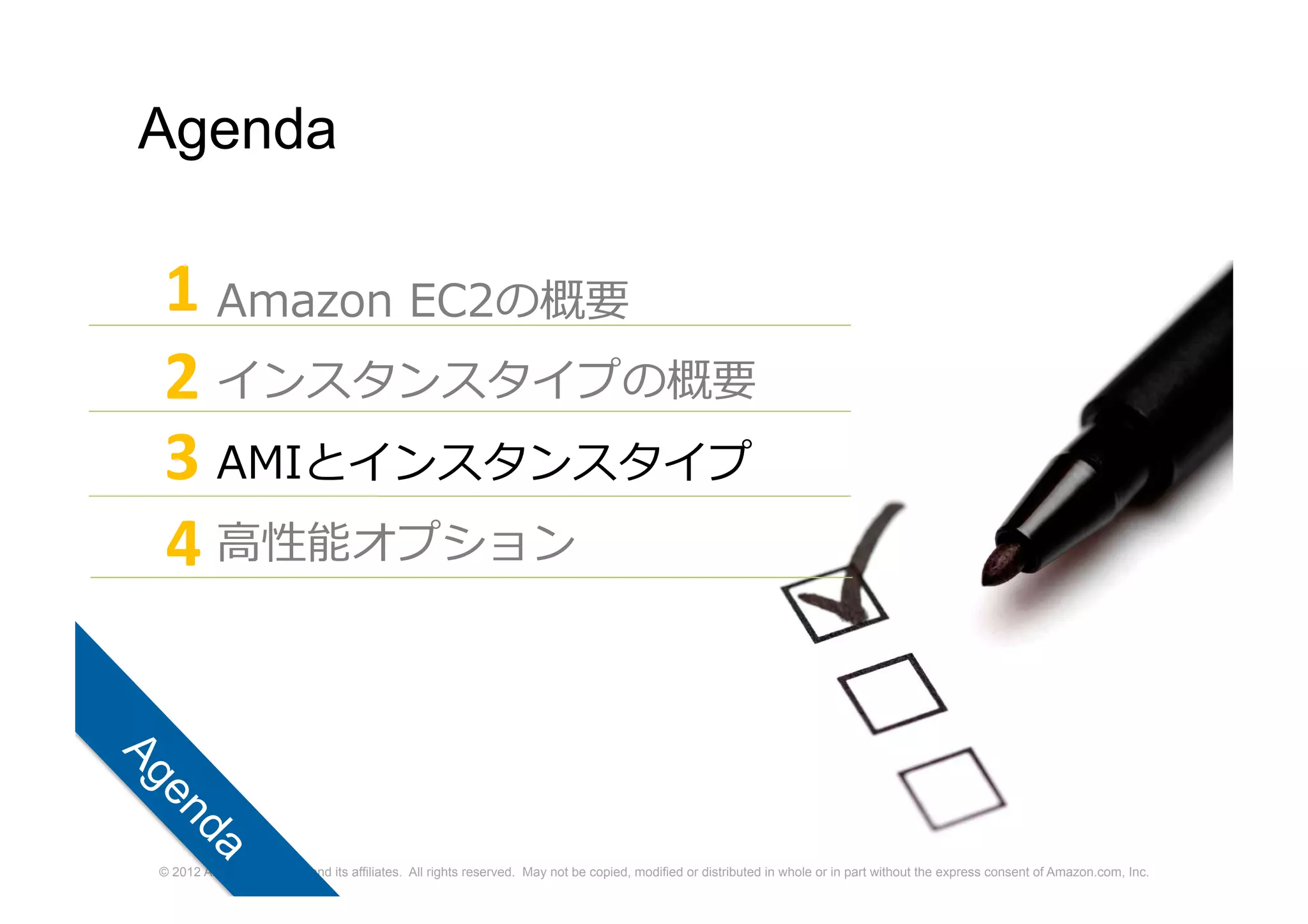 © 2012 Amazon.com, Inc. and its affiliates. All rights reserved. May not be copied, modified or distributed in whole or in part without the express consent of Amazon.com, Inc.
Agenda
Amazon EC2の概要
インスタンスタイプの概要
AMIとインスタンスタイプ
高性能オプション
1
2
3
4
 