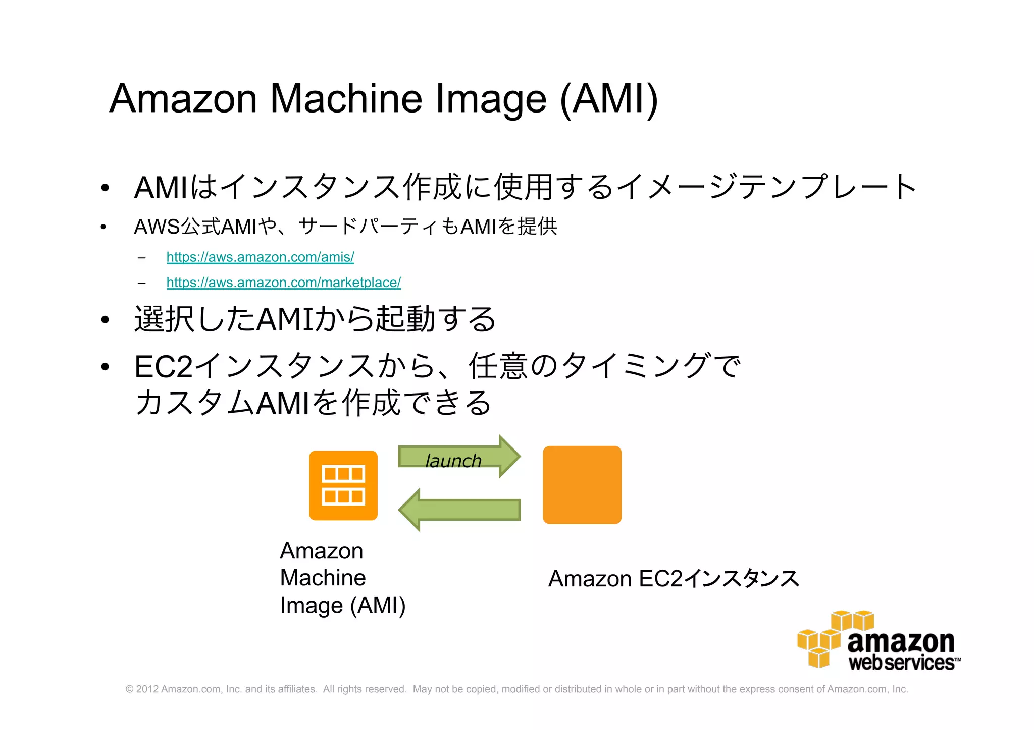 © 2012 Amazon.com, Inc. and its affiliates. All rights reserved. May not be copied, modified or distributed in whole or in part without the express consent of Amazon.com, Inc.
Amazon Machine Image (AMI)
• AMIはインスタンス作成に使用するイメージテンプレート
• AWS公式AMIや、サードパーティもAMIを提供
– https://aws.amazon.com/amis/
– https://aws.amazon.com/marketplace/
• 選択したAMIから起動する
• EC2インスタンスから、任意のタイミングで
カスタムAMIを作成できる
launch
Amazon
Machine
Image (AMI)
Amazon EC2インスタンス
 