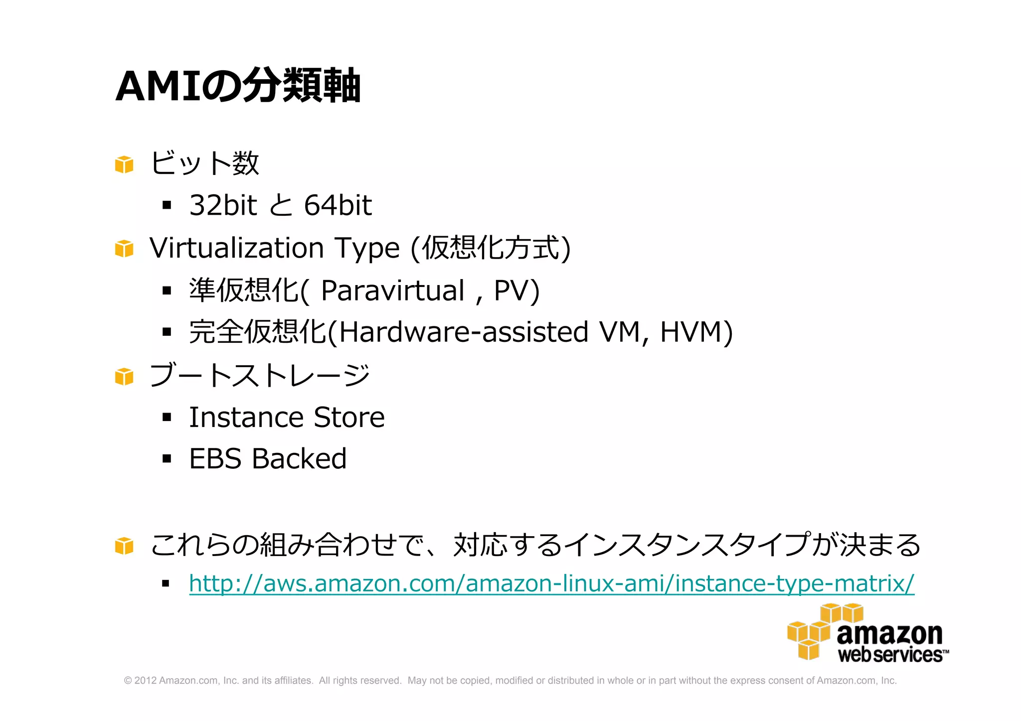 © 2012 Amazon.com, Inc. and its affiliates. All rights reserved. May not be copied, modified or distributed in whole or in part without the express consent of Amazon.com, Inc.
AMIの分類軸
ビット数
 32bit と 64bit
Virtualization Type (仮想化方式)
 準仮想化( Paravirtual , PV)
 完全仮想化(Hardware-assisted VM, HVM)
ブートストレージ
 Instance Store
 EBS Backed
これらの組み合わせで、対応するインスタンスタイプが決まる
 http://aws.amazon.com/amazon-linux-ami/instance-type-matrix/
 