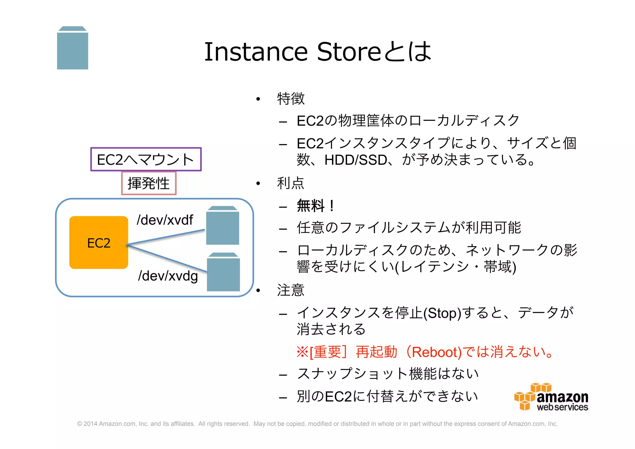© 2014 Amazon.com, Inc. and its affiliates. All rights reserved. May not be copied, modified or distributed in whole or in part without the express consent of Amazon.com, Inc.
Instance Storeとは
• 特徴
– EC2の物理筐体のローカルディスク
– EC2インスタンスタイプにより、サイズと個
数、HDD/SSD、が予め決まっている。
• 利点
– 無料！
– 任意のファイルシステムが利用可能
– ローカルディスクのため、ネットワークの影
響を受けにくい(レイテンシ・帯域)
• 注意
– インスタンスを停止(Stop)すると、データが
消去される
※[重要］再起動（Reboot)では消えない。
– スナップショット機能はない
– 別のEC2に付替えができない
EC2
/dev/xvdg
/dev/xvdf
揮発性
EC2へマウント
 