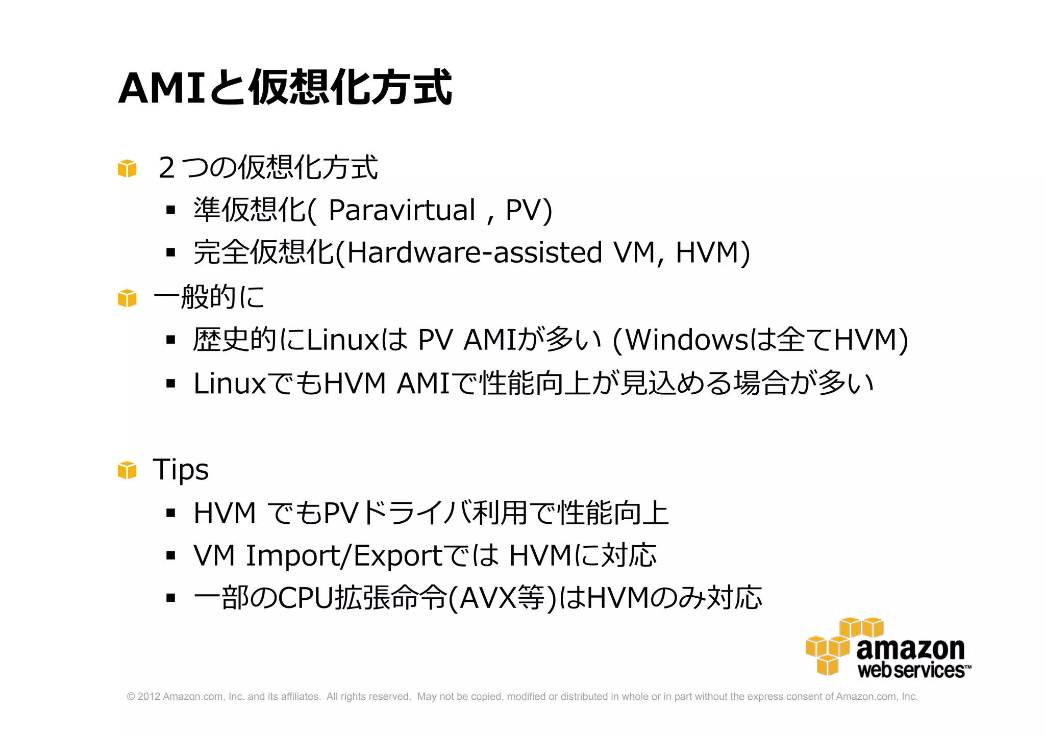 © 2012 Amazon.com, Inc. and its affiliates. All rights reserved. May not be copied, modified or distributed in whole or in part without the express consent of Amazon.com, Inc.
AMIと仮想化方式
２つの仮想化方式
 準仮想化( Paravirtual , PV)
 完全仮想化(Hardware-assisted VM, HVM)
一般的に
 歴史的にLinuxは PV AMIが多い (Windowsは全てHVM)
 LinuxでもHVM AMIで性能向上が見込める場合が多い
 現行世代の全てのタイプで HVMが動作可能
Tips
 HVM でもPVドライバ利用で性能向上
 VM Import/Exportでは HVMに対応
 一部のCPU拡張命令(AVX等)はHVMのみ対応
 