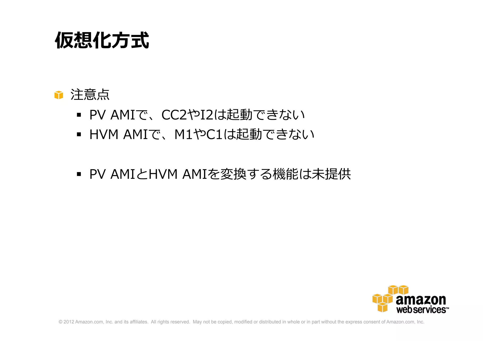© 2012 Amazon.com, Inc. and its affiliates. All rights reserved. May not be copied, modified or distributed in whole or in part without the express consent of Amazon.com, Inc.
仮想化方式
注意点
 PV AMIで、CC2やI2は起動できない
 HVM AMIで、M1やC1は起動できない
 PV AMIとHVM AMIを変換する機能は未提供
 