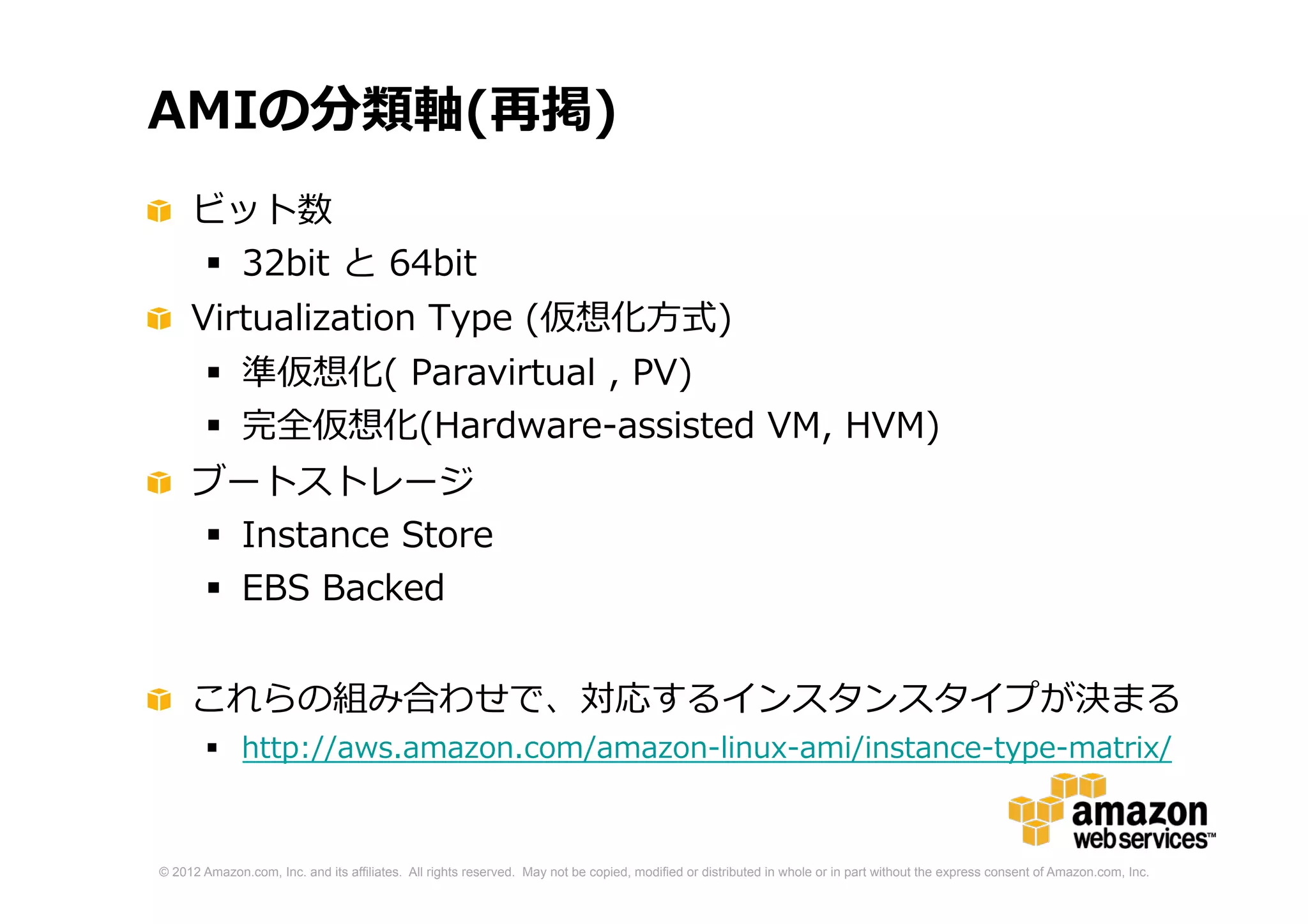 © 2012 Amazon.com, Inc. and its affiliates. All rights reserved. May not be copied, modified or distributed in whole or in part without the express consent of Amazon.com, Inc.
AMIの分類軸(再掲)
ビット数
 32bit と 64bit
Virtualization Type (仮想化方式)
 準仮想化( Paravirtual , PV)
 完全仮想化(Hardware-assisted VM, HVM)
ブートストレージ
 Instance Store
 EBS Backed
これらの組み合わせで、対応するインスタンスタイプが決まる
 http://aws.amazon.com/amazon-linux-ami/instance-type-matrix/
 