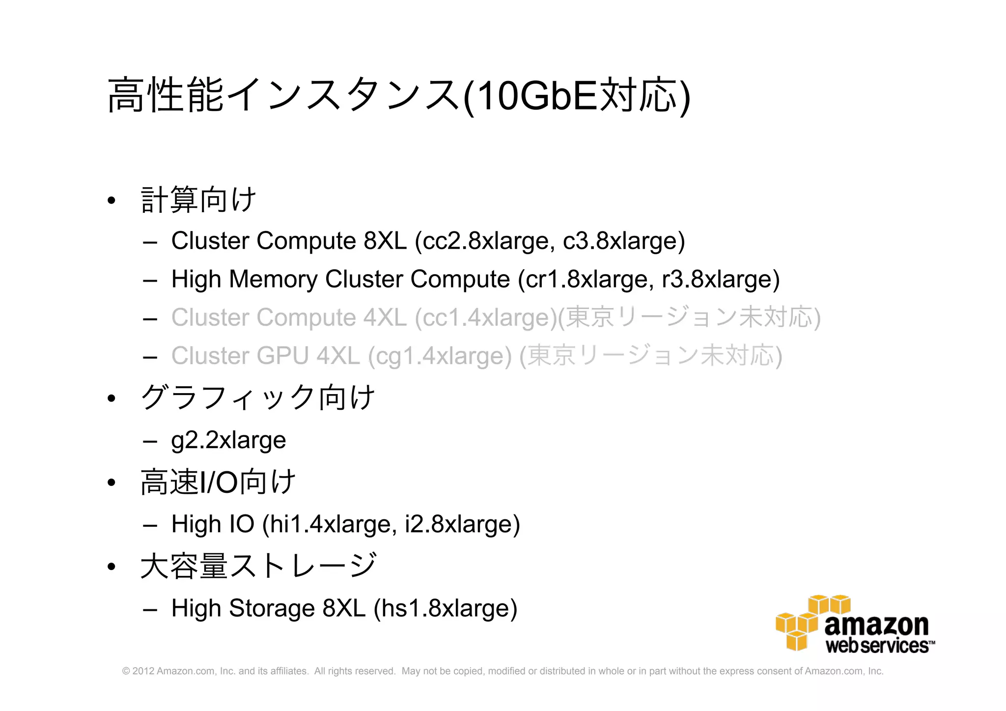 © 2012 Amazon.com, Inc. and its affiliates. All rights reserved. May not be copied, modified or distributed in whole or in part without the express consent of Amazon.com, Inc.
高性能インスタンス(10GbE対応)
• 計算向け
– Cluster Compute 8XL (cc2.8xlarge, c3.8xlarge)
– High Memory Cluster Compute (cr1.8xlarge, r3.8xlarge)
– Cluster Compute 4XL (cc1.4xlarge)(東京リージョン未対応)
– Cluster GPU 4XL (cg1.4xlarge) (東京リージョン未対応)
• グラフィック向け
– g2.2xlarge
• 高速I/O向け
– High IO (hi1.4xlarge, i2.8xlarge)
• 大容量ストレージ
– High Storage 8XL (hs1.8xlarge)
 