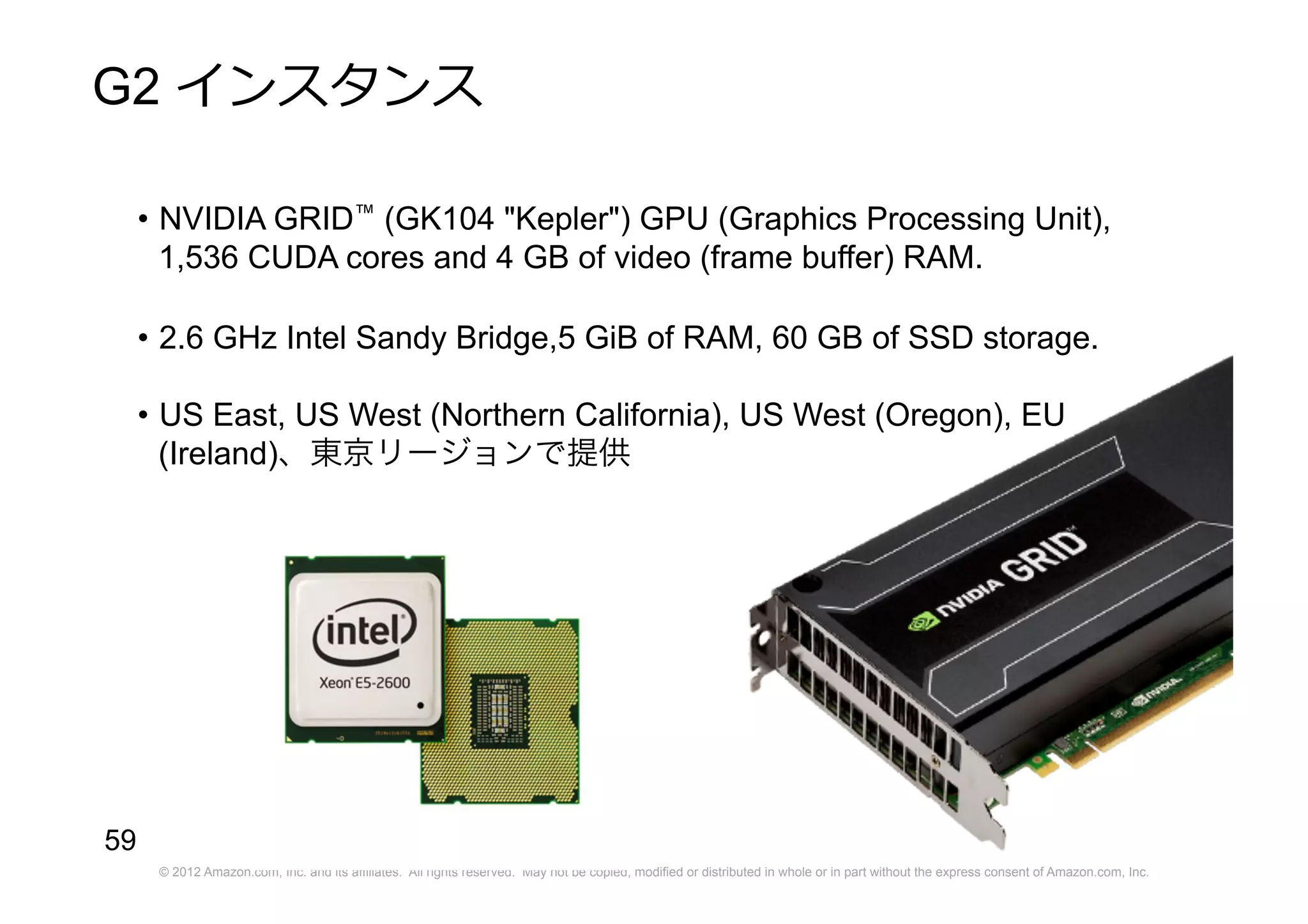 © 2012 Amazon.com, Inc. and its affiliates. All rights reserved. May not be copied, modified or distributed in whole or in part without the express consent of Amazon.com, Inc.
59
G2 インスタンス
• NVIDIA GRID™ (GK104 "Kepler") GPU (Graphics Processing Unit),
1,536 CUDA cores and 4 GB of video (frame buffer) RAM.
• 2.6 GHz Intel Sandy Bridge,5 GiB of RAM, 60 GB of SSD storage.
• US East, US West (Northern California), US West (Oregon), EU
(Ireland)、東京リージョンで提供
 
