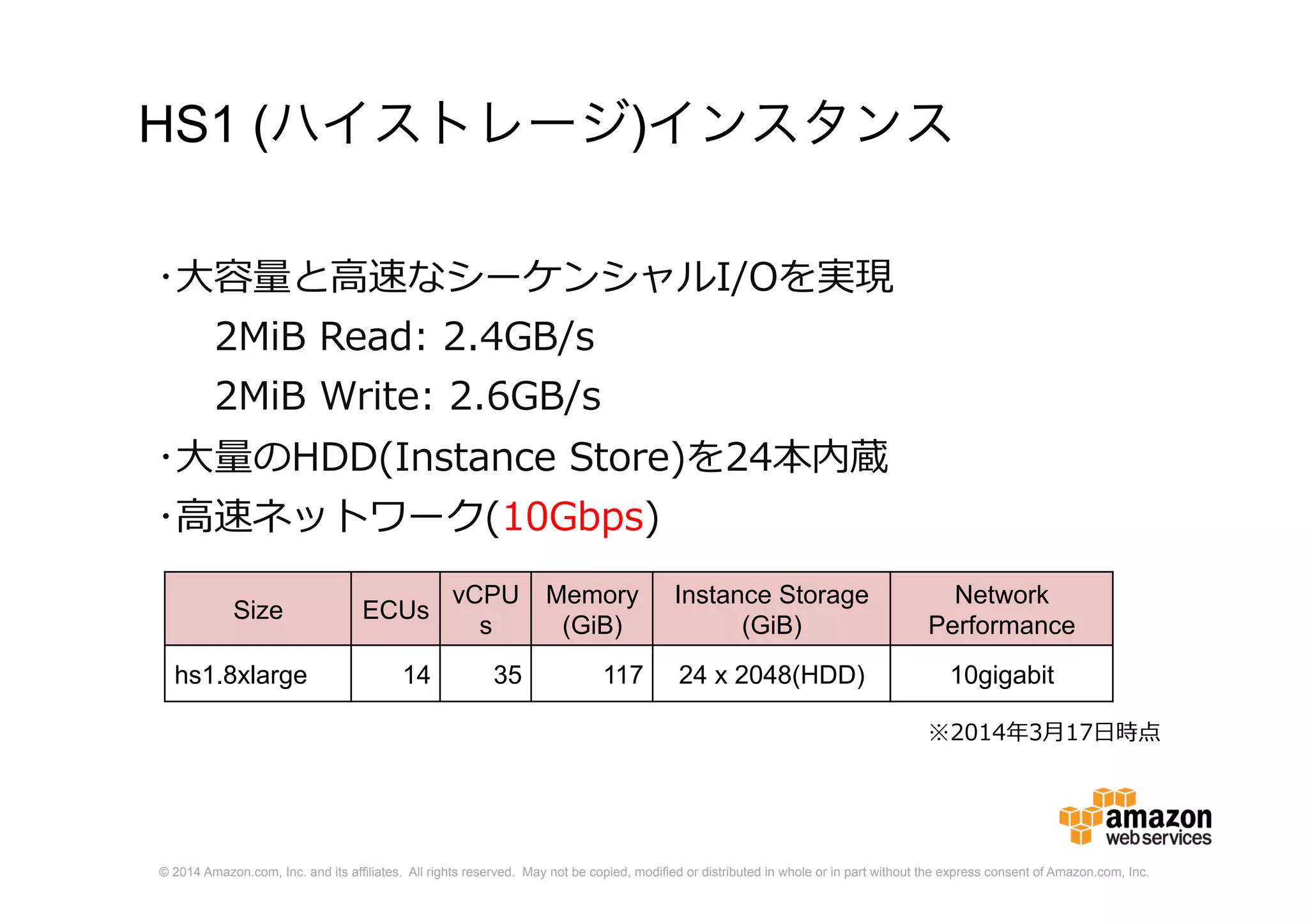 © 2014 Amazon.com, Inc. and its affiliates. All rights reserved. May not be copied, modified or distributed in whole or in part without the express consent of Amazon.com, Inc.
HS1 (ハイストレージ)インスタンス
Size ECUs
vCPU
s
Memory
(GiB)
Instance Storage
(GiB)
Network
Performance
hs1.8xlarge 14 35 117 24 x 2048(HDD) 10gigabit
･大容量と高速なシーケンシャルI/Oを実現
2MiB Read: 2.4GB/s
2MiB Write: 2.6GB/s
･大量のHDD(Instance Store)を24本内蔵
･高速ネットワーク(10Gbps)
※2014年3月17日時点
 
