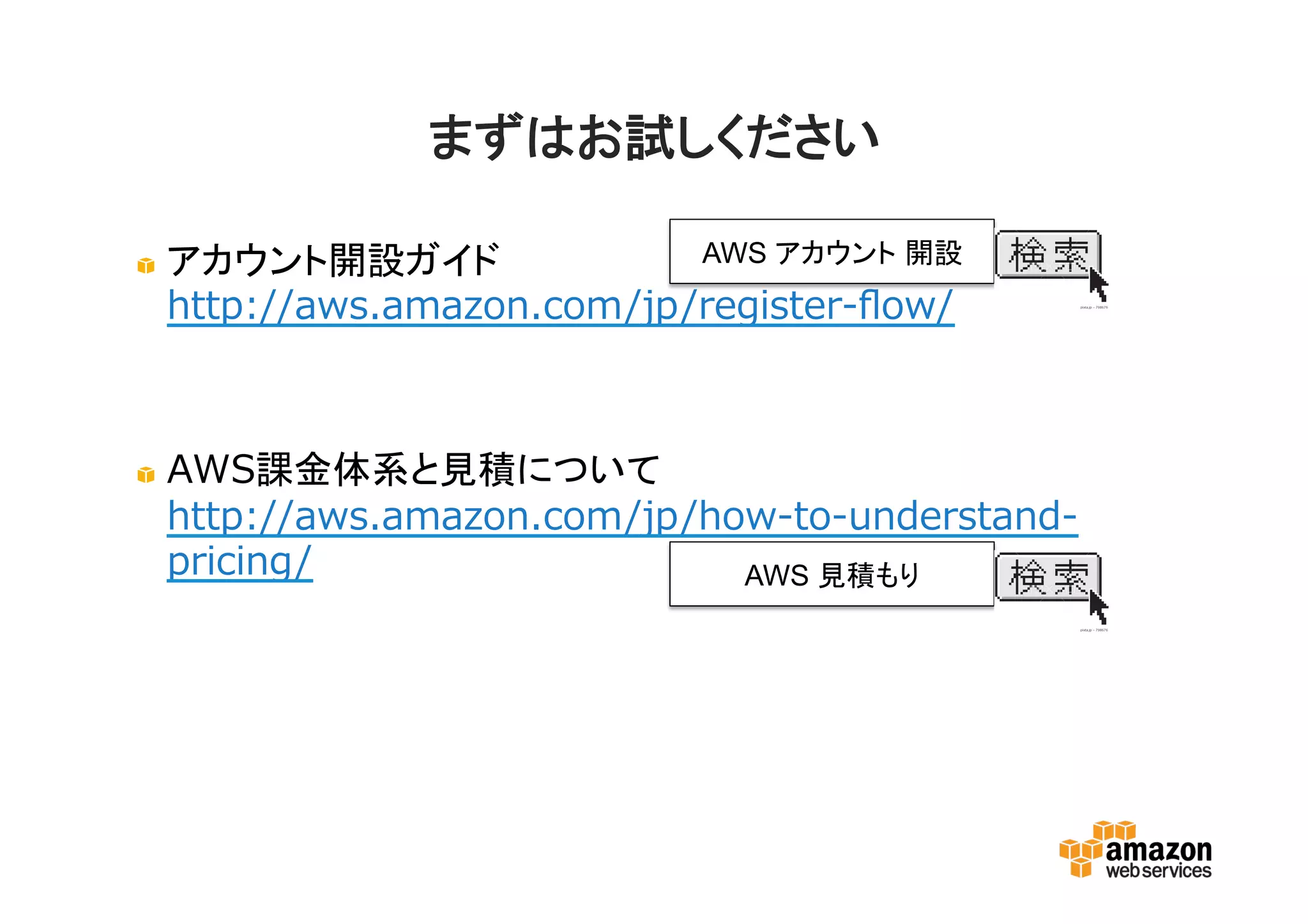 まずはお試しください
アカウント開設ガイド
http://aws.amazon.com/jp/register-flow/
AWS課金体系と見積について
http://aws.amazon.com/jp/how-to-understand-
pricing/
AWS アカウント 開設
AWS 見積もり
 