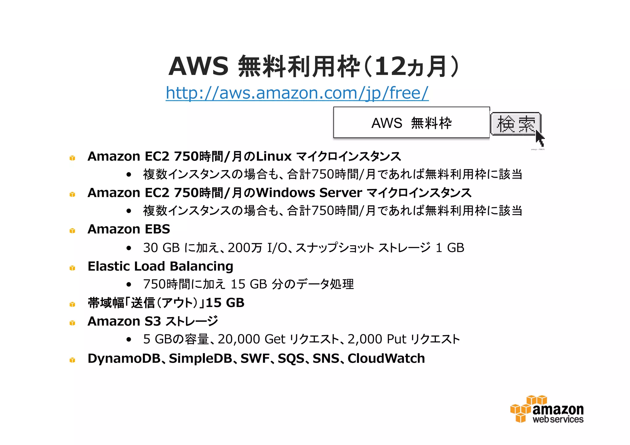 AWS 無料利用枠（12ヵ月）
Amazon EC2 750時間/月のLinux マイクロインスタンス
• 複数インスタンスの場合も、合計750時間/月であれば無料利用枠に該当
Amazon EC2 750時間/月のWindows Server マイクロインスタンス
• 複数インスタンスの場合も、合計750時間/月であれば無料利用枠に該当
Amazon EBS
• 30 GB に加え、200万 I/O、スナップショット ストレージ 1 GB
Elastic Load Balancing
• 750時間に加え 15 GB 分のデータ処理
帯域幅「送信（アウト）」15 GB
Amazon S3 ストレージ
• 5 GBの容量、20,000 Get リクエスト、2,000 Put リクエスト
DynamoDB、SimpleDB、SWF、SQS、SNS、CloudWatch
http://aws.amazon.com/jp/free/
AWS 無料枠
 