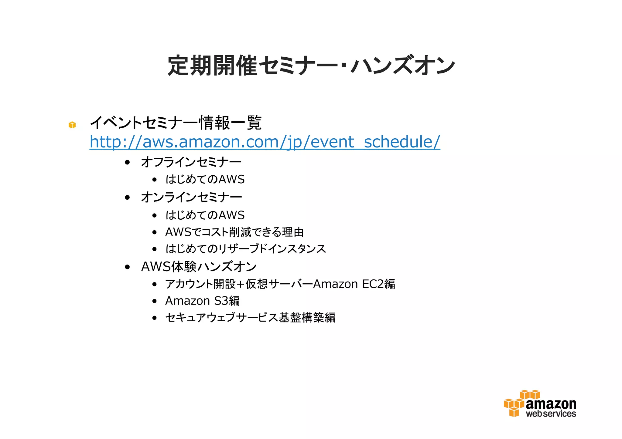 定期開催セミナー・ハンズオン
イベントセミナー情報一覧
http://aws.amazon.com/jp/event_schedule/
• オフラインセミナー
• はじめてのAWS
• オンラインセミナー
• はじめてのAWS
• AWSでコスト削減できる理由
• はじめてのリザーブドインスタンス
• AWS体験ハンズオン
• アカウント開設+仮想サーバーAmazon EC2編
• Amazon S3編
• セキュアウェブサービス基盤構築編
 