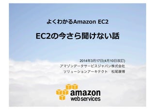 © 2014 Amazon.com, Inc. and its affiliates. All rights reserved. May not be copied, modified or distributed in whole or in part without the express consent of Amazon.com, Inc.
よくわかるAmazon EC2
EC2の今さら聞けない話
2014年3月17日(7月1日改訂)
アマゾンデータサービスジャパン株式会社
ソリューションアーキテクト 松尾康博
 