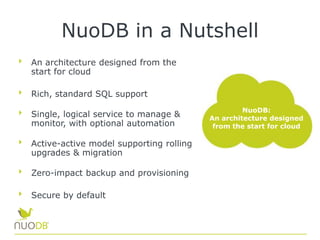 NuoDB in a Nutshell
An architecture designed from the
start for cloud
Rich, standard SQL support
Single, logical service to manage &
monitor, with optional automation
Active-active model supporting rolling
upgrades & migration
Zero-impact backup and provisioning
Secure by default
NuoDB:
An architecture designed
from the start for cloud
 