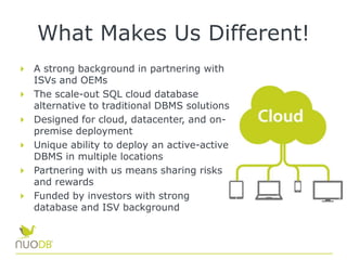 What Makes Us Different!
A strong background in partnering with
ISVs and OEMs
The scale-out SQL cloud database
alternative to traditional DBMS solutions
Designed for cloud, datacenter, and on-
premise deployment
Unique ability to deploy an active-active
DBMS in multiple locations
Partnering with us means sharing risks
and rewards
Funded by investors with strong
database and ISV background
 