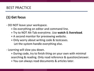 BEST PRACTICE
(1) Get focus
- DO NOT leave your workspace.
+ Do everything on editor and command line.
+ Try to NOT Alt-Tab everytime. Use watch & livereload.
+ A second monitor for previewing website.
+ Only worry about writing code & testcases.
Let the system handle everything else.
- Learning will slow you down.
+ During code, try to finish thing on your own with minimal
searching & reading. Only read reference & question/answer.
+ You can always read documents & articles later.
 