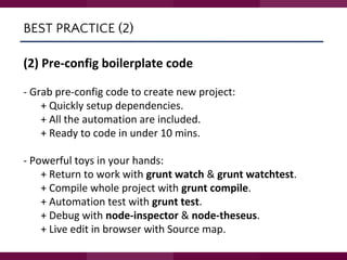 BEST PRACTICE (2)
(2) Pre-config boilerplate code
- Grab pre-config code to create new project:
+ Quickly setup dependencies.
+ All the automation are included.
+ Ready to code in under 10 mins.
- Powerful toys in your hands:
+ Return to work with grunt watch & grunt watchtest.
+ Compile whole project with grunt compile.
+ Automation test with grunt test.
+ Debug with node-inspector & node-theseus.
+ Live edit in browser with Source map.
 