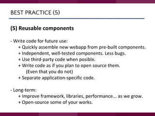 BEST PRACTICE (5)
(5) Reusable components
- Write code for future use:
+ Quickly assemble new webapp from pre-built components.
+ Independent, well-tested components. Less bugs.
+ Use third-party code when posible.
+ Write code as if you plan to open source them.
(Even that you do not)
+ Separate application-specific code.
- Long-term:
+ Improve framework, libraries, performance... as we grow.
+ Open-source some of your works.
 