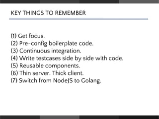 KEY THINGS TO REMEMBER
(1) Get focus.
(2) Pre-config boilerplate code.
(3) Continuous integration.
(4) Write testcases side by side with code.
(5) Reusable components.
(6) Thin server. Thick client.
(7) Switch from NodeJS to Golang.
 