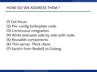 HOW DO WE ADDRESS THEM ?
(1) Get focus.
(2) Pre-config boilerplate code.
(3) Continuous integration.
(4) Write testcases side by side with code.
(5) Reusable components.
(6) Thin server. Thick client.
(7) Switch from NodeJS to Golang.
 