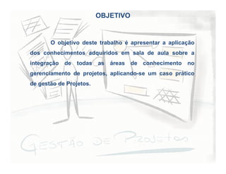 OBJETIVO
O objetivo deste trabalho é apresentar a aplicação
dos conhecimentos adquiridos em sala de aula sobre a
integração de todas as áreas de conhecimento no
gerenciamento de projetos, aplicando-se um caso prático
de gestão de Projetos.
 