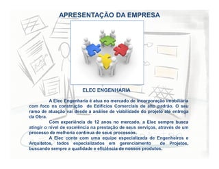 APRESENTAÇÃO DA EMPRESA
A Elec Engenharia é atua no mercado de incorporação imobiliária
com foco na construção de Edifícios Comerciais de alto padrão. O seu
ramo de atuação vai desde a análise de viabilidade do projeto até entrega
da Obra.
Com experiência de 12 anos no mercado, a Elec sempre busca
atingir o nível de excelência na prestação de seus serviços, através de um
processo de melhoria contínua de seus processos.
A Elec conta com uma equipe especializada de Engenheiros e
Arquitetos, todos especializados em gerenciamento de Projetos,
buscando sempre a qualidade e eficiência de nossos produtos.
ELEC ENGENHARIA
 