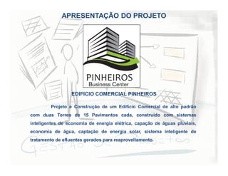 APRESENTAÇÃO DO PROJETO
Projeto e Construção de um Edifício Comercial de alto padrão
com duas Torres de 15 Pavimentos cada, construído com sistemas
inteligentes de economia de energia elétrica, capação de águas pluviais,
economia de água, captação de energia solar, sistema inteligente de
tratamento de efluentes gerados para reaproveitamento.
EDIFICIO COMERCIAL PINHEIROS
 