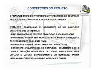 CONCEPÇÕES DO PROJETO
SPONSOR GRUPO DE INVESTIDORES INTERESSADOS EM CONSTRUIR
PRÉDIOS DE USO COMERCIAL NA CIDADE DE SÃO LUÍS/MA
PROJETO CONSTRUÇÃO E LANÇAMENTO DE UM COMPLEXO
COMERCIAL QUE CONTEMPLA :
• DUAS EDIFICAÇÃO DE DEZESSIS PAVIMENTOS, CADA EDIFICAÇÃO
• O PAVIMENTO DEVERÁ SER MODULADO PARA MELHOR ADEQUAR-SE
ÀS NECESSIDADES DO CLIENTE FINAL.
• OS MÓDULOS PODERÃO SER COMPRADOS OU ALUGADOS
• CONCEPÇÃO ARQUITETÔNICA DO COMPLEXO: CONDIZENTE COM O
CLIMA E SITUAÇÃO GEOGRÁFICA DA CIDADE, AMPLA ÁREA PARA
LIVRARIA E LEITURA, ESTACIONAMENTO DO COMPLEXO, JARDIM
INTERNO AO COMPLEXO, AUDITÓRIO, ACADEMIA E CINEMA
 
