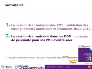 CONFERENCE DE PRESSE, 18 mars 2014 14
Sommaire
1. La cession-transmission des PME : validation des
enseignements antérieurs et évolution 2011-2012
2. La cession-transmission dans les DOM : un enjeu
de pérennité pour les PME d’outre-mer
 Pour plus d’informations, retrouvez les pages correspondantes dans
13-20
 